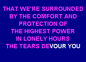 THAT WE'RE SURROUNDED
BY THE COMFORT AND
PROTECTION OF
THE HIGHEST POWER
IN LONELY HOURS
THE TEARS DEVOUR YOU