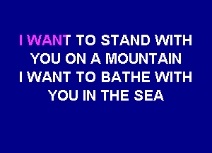 I WANT TO STAND WITH
YOU ON A MOUNTAIN
I WANT TO BATHE WITH
YOU IN THE SEA