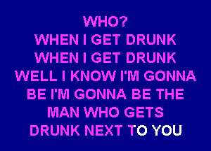 WHO?

WHEN I GET DRUNK
WHEN I GET DRUNK
WELL I KNOW I'M GONNA
BE I'M GONNA BE THE
MAN WHO GETS
DRUNK NEXT TO YOU
