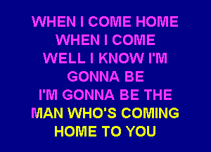 WHEN I COME HOIU'IE
WHEN I COME
WELL I KNOW I'M
GONNA BE
I'M GONNA BE THE
MAN WHO'S COMING
HOME TO YOU