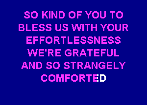 SO KIND OF YOU TO
BLESS US WITH YOUR
EFFORTLESSNESS
WE'RE GRATEFUL
AND SO STRANGELY
COMFORTED