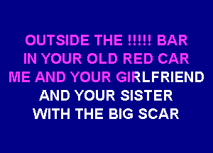 OUTSIDE THE N!!! BAR
IN YOUR OLD RED CAR
ME AND YOUR GIRLFRIEND
AND YOUR SISTER
WITH THE BIG SCAR