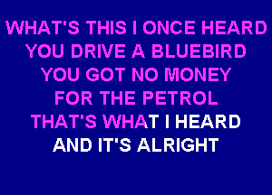 WHAT'S THIS I ONCE HEARD
YOU DRIVE A BLUEBIRD
YOU GOT NO MONEY
FOR THE PETROL
THAT'S WHAT I HEARD
AND IT'S ALRIGHT