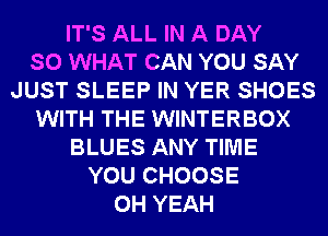 IT'S ALL IN A DAY
SO WHAT CAN YOU SAY
JUST SLEEP IN YER SHOES
WITH THE WINTERBOX
BLUES ANY TIME
YOU CHOOSE
OH YEAH