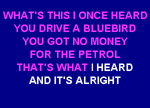 WHAT'S THIS I ONCE HEARD
YOU DRIVE A BLUEBIRD
YOU GOT NO MONEY
FOR THE PETROL
THAT'S WHAT I HEARD
AND IT'S ALRIGHT