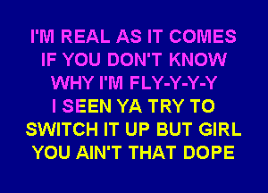 I'M REAL AS IT COMES
IF YOU DON'T KNOW
WHY I'M FLY-Y-Y-Y
I SEEN YA TRY TO
SWITCH IT UP BUT GIRL
YOU AIN'T THAT DOPE