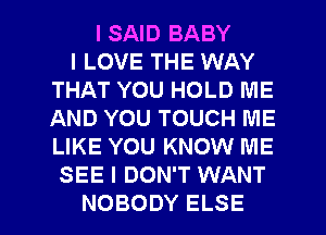 I SAID BABY
I LOVE THE WAY
THAT YOU HOLD ME
AND YOU TOUCH ME
LIKE YOU KNOW ME
SEE I DON'T WANT

NOBODY ELSE l