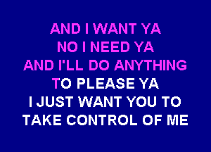 AND I WANT YA
NO I NEED YA
AND I'LL DO ANYTHING
T0 PLEASE YA
I JUST WANT YOU TO
TAKE CONTROL OF ME