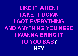 LIKE IT WHEN I
TAKE IT DOWN
I GOT EVERYTHING
AND ANYTHING YOU NEED
I WANNA BRING IT
TO YOU BABY
HEY