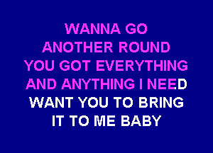 WANNA G0
ANOTHER ROUND
YOU GOT EVERYTHING
AND ANYTHING I NEED
WANT YOU TO BRING
IT TO ME BABY