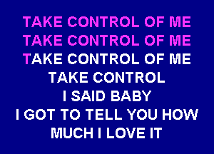 TAKE CONTROL OF ME
TAKE CONTROL OF ME
TAKE CONTROL OF ME
TAKE CONTROL
I SAID BABY
I GOT TO TELL YOU HOW
MUCH I LOVE IT