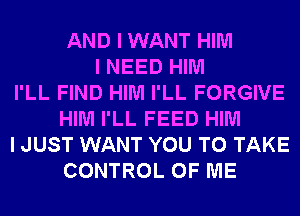 AND I WANT HIM
I NEED HIM
I'LL FIND HIM I'LL FORGIVE
HIM I'LL FEED HIM
I JUST WANT YOU TO TAKE
CONTROL OF ME