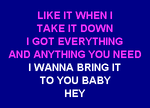 LIKE IT WHEN I
TAKE IT DOWN
I GOT EVERYTHING
AND ANYTHING YOU NEED
I WANNA BRING IT
TO YOU BABY
HEY