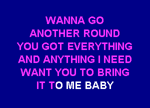 WANNA G0
ANOTHER ROUND
YOU GOT EVERYTHING
AND ANYTHING I NEED
WANT YOU TO BRING
IT TO ME BABY