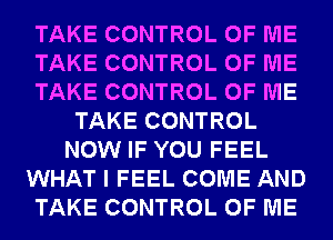 TAKE CONTROL OF ME
TAKE CONTROL OF ME
TAKE CONTROL OF ME
TAKE CONTROL
NOW IF YOU FEEL
WHAT I FEEL COME AND
TAKE CONTROL OF ME