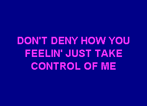 DON'T DENY HOW YOU

FEELIN' JUST TAKE
CONTROL OF ME