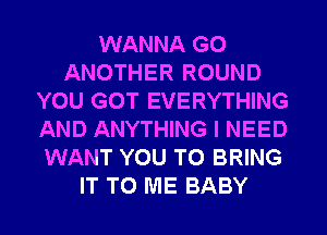 WANNA G0
ANOTHER ROUND
YOU GOT EVERYTHING
AND ANYTHING I NEED
WANT YOU TO BRING
IT TO ME BABY