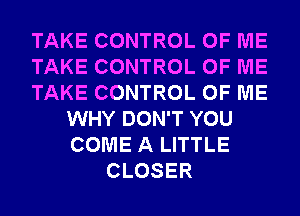 TAKE CONTROL OF ME
TAKE CONTROL OF ME
TAKE CONTROL OF ME
WHY DON'T YOU
COME A LITTLE
CLOSER