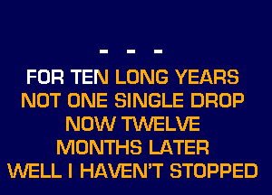 FOR TEN LONG YEARS
NOT ONE SINGLE DROP
NOW TWELVE
MONTHS LATER
WELL I HAVEN'T STOPPED