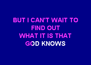 BUT I CAN'T WAIT TO
FIND OUT

WHAT IT IS THAT
GOD KNOWS