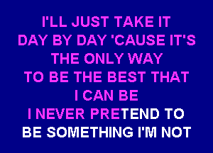 I'LL JUST TAKE IT
DAY BY DAY 'CAUSE IT'S
THE ONLY WAY
TO BE THE BEST THAT
I CAN BE
I NEVER PRETEND TO
BE SOMETHING I'M NOT