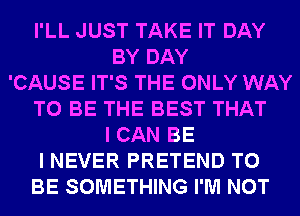 I'LL JUST TAKE IT DAY
BY DAY
'CAUSE IT'S THE ONLY WAY
TO BE THE BEST THAT
I CAN BE
I NEVER PRETEND TO
BE SOMETHING I'M NOT