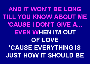 AND IT WON'T BE LONG
TILL YOU KNOW ABOUT ME
'CAUSE I DON'T GIVE A...
EVEN WHEN I'M OUT
OF LOVE
'CAUSE EVERYTHING IS
JUST HOW IT SHOULD BE