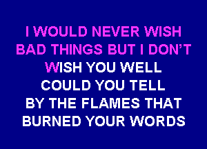 I WOULD NEVER WISH
BAD THINGS BUT I DONW
WISH YOU WELL
COULD YOU TELL
BY THE FLAMES THAT
BURNED YOUR WORDS