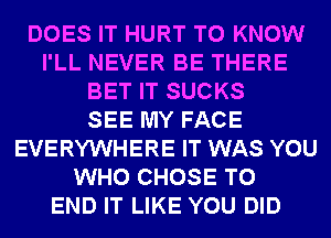 DOES IT HURT TO KNOW
I'LL NEVER BE THERE
BET IT SUCKS
SEE MY FACE
EVERYWHERE IT WAS YOU
WHO CHOSE TO
END IT LIKE YOU DID