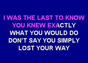 I WAS THE LAST TO KNOW
YOU KNEW EXACTLY
WHAT YOU WOULD DO
DONW SAY YOU SIMPLY
LOST YOUR WAY