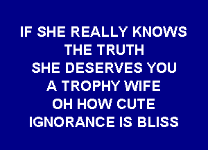 IF SHE REALLY KNOWS
THE TRUTH
SHE DESERVES YOU
A TROPHY WIFE
0H HOW CUTE
IGNORANCE IS BLISS