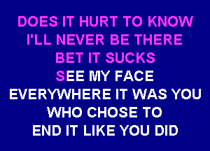 DOES IT HURT TO KNOW
I'LL NEVER BE THERE
BET IT SUCKS
SEE MY FACE
EVERYWHERE IT WAS YOU
WHO CHOSE TO
END IT LIKE YOU DID