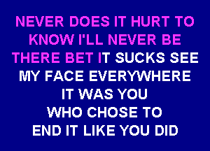 NEVER DOES IT HURT TO
KNOW I'LL NEVER BE
THERE BET IT SUCKS SEE
MY FACE EVERYWHERE
IT WAS YOU
WHO CHOSE TO
END IT LIKE YOU DID