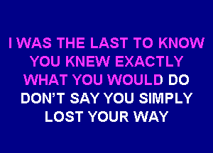 I WAS THE LAST TO KNOW
YOU KNEW EXACTLY
WHAT YOU WOULD DO
DONW SAY YOU SIMPLY
LOST YOUR WAY