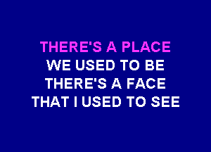 THERE'S A PLACE
WE USED TO BE
THERE'S A FACE

THAT I USED TO SEE