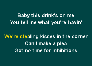 Baby this drink's on me
You tell me what you're havin'

We're stealing kisses in the corner
Can I make a plea
Got no time for inhibitions