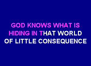 GOD KNOWS WHAT IS
HIDING IN THAT WORLD
OF LITTLE CONSEQUENCE