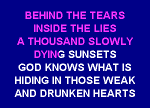 BEHIND THE TEARS
INSIDE THE LIES
A THOUSAND SLOWLY
DYING SUNSETS
GOD KNOWS WHAT IS
HIDING IN THOSE WEAK
AND DRUNKEN HEARTS