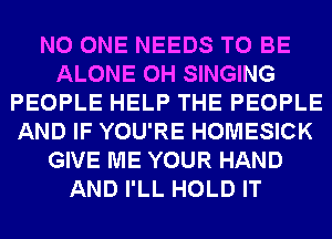 NO ONE NEEDS TO BE
ALONE 0H SINGING
PEOPLE HELP THE PEOPLE
AND IF YOU'RE HOMESICK
GIVE ME YOUR HAND
AND I'LL HOLD IT