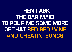 THEN I ASK
THE BAR MAID
T0 POUR ME SOME MORE
OF THAT RED RED WINE
AND CHEATIN' SONGS