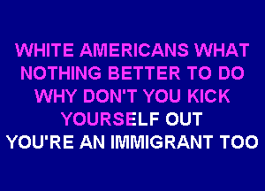 WHITE AMERICANS WHAT
NOTHING BETTER TO DO
WHY DON'T YOU KICK
YOURSELF OUT
YOU'RE AN IMMIGRANT T00