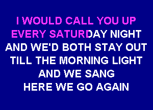 I WOULD CALL YOU UP
EVERY SATURDAY NIGHT
AND WE'D BOTH STAY OUT
TILL THE MORNING LIGHT
AND WE SANG
HERE WE GO AGAIN