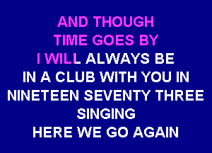 AND THOUGH
TIME GOES BY
I WILL ALWAYS BE
IN A CLUB WITH YOU IN
NINETEEN SEVENTY THREE
SINGING
HERE WE GO AGAIN