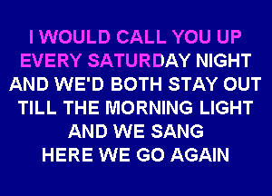 I WOULD CALL YOU UP
EVERY SATURDAY NIGHT
AND WE'D BOTH STAY OUT
TILL THE MORNING LIGHT
AND WE SANG
HERE WE GO AGAIN