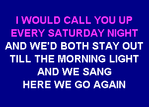I WOULD CALL YOU UP
EVERY SATURDAY NIGHT
AND WE'D BOTH STAY OUT
TILL THE MORNING LIGHT
AND WE SANG
HERE WE GO AGAIN