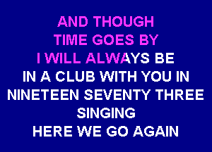 AND THOUGH
TIME GOES BY
I WILL ALWAYS BE
IN A CLUB WITH YOU IN
NINETEEN SEVENTY THREE
SINGING
HERE WE GO AGAIN