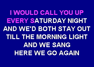 I WOULD CALL YOU UP
EVERY SATURDAY NIGHT
AND WE'D BOTH STAY OUT
TILL THE MORNING LIGHT
AND WE SANG
HERE WE GO AGAIN