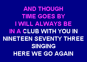 AND THOUGH
TIME GOES BY
I WILL ALWAYS BE
IN A CLUB WITH YOU IN
NINETEEN SEVENTY THREE
SINGING
HERE WE GO AGAIN