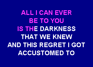 ALL I CAN EVER
BE TO YOU
IS THE DARKNESS
THAT WE KNEW
AND THIS REGRET I GOT

ACCUSTOMED TO I