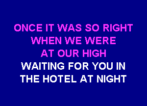 ONCE IT WAS SO RIGHT
WHEN WE WERE
AT OUR HIGH
WAITING FOR YOU IN
THE HOTEL AT NIGHT